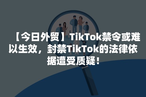 【今日外贸】TikTok禁令或难以生效，封禁TikTok的法律依据遭受质疑！