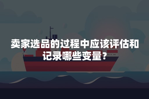 卖家选品的过程中应该评估和记录哪些变量？