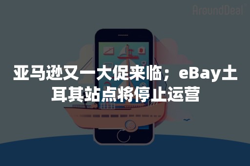 亚马逊又一大促来临；eBay土耳其站点将停止运营