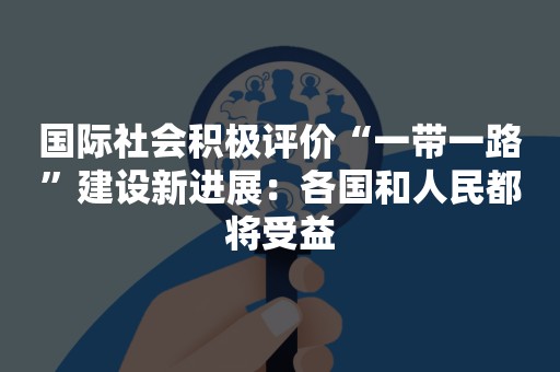 国际社会积极评价“一带一路”建设新进展：各国和人民都将受益