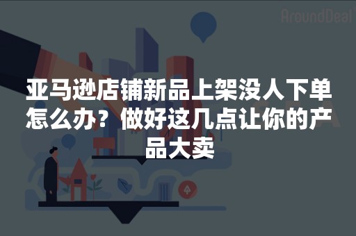 亚马逊店铺新品上架没人下单怎么办？做好这几点让你的产品大卖