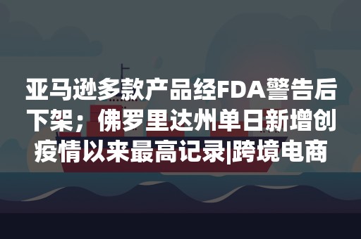 亚马逊多款产品经FDA警告后下架；佛罗里达州单日新增创疫情以来最高记录|跨境电商