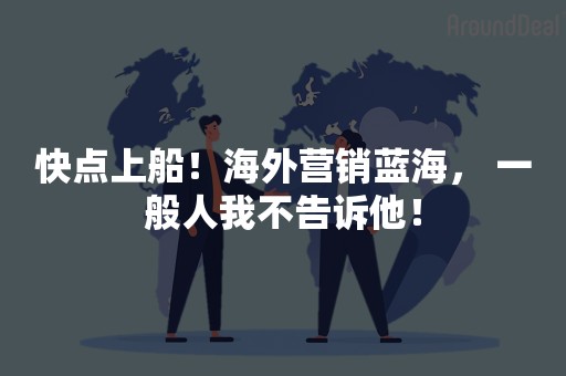 快点上船！海外营销蓝海， 一般人我不告诉他！