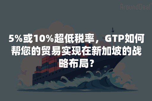 5%或10%超低税率，GTP如何帮您的贸易实现在新加坡的战略布局？