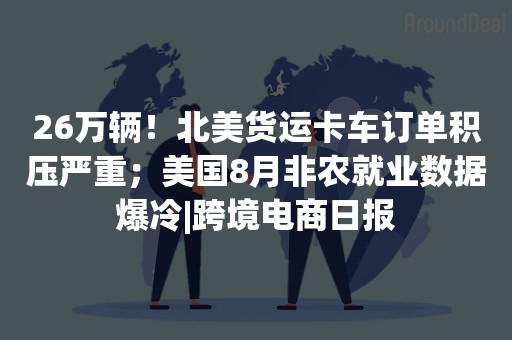 26万辆！北美货运卡车订单积压严重；美国8月非农就业数据爆冷|跨境电商日报