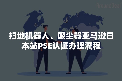 扫地机器人、吸尘器亚马逊日本站PSE认证办理流程