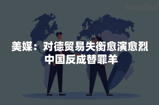 美媒：对德贸易失衡愈演愈烈 中国反成替罪羊