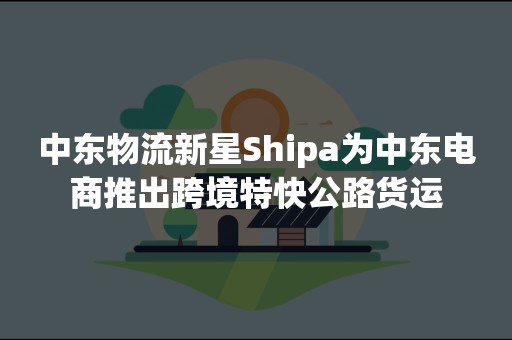 中东物流新星Shipa为中东电商推出跨境特快公路货运