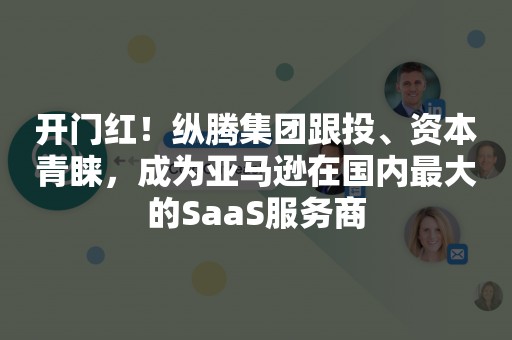 开门红！纵腾集团跟投、资本青睐，成为亚马逊在国内最大的SaaS服务商