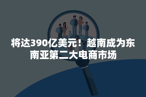 将达390亿美元！越南成为东南亚第二大电商市场