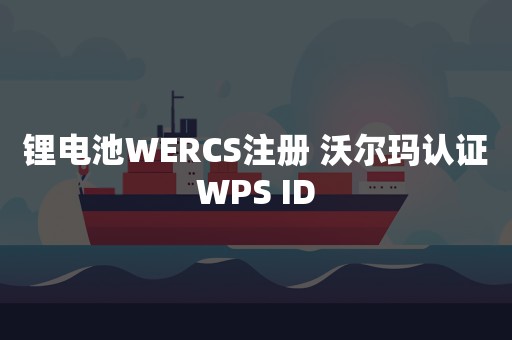 锂电池WERCS注册 沃尔玛认证WPS ID