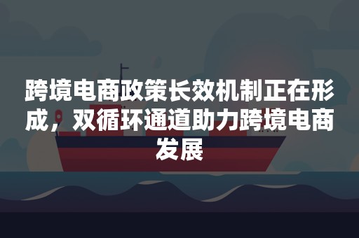 跨境电商政策长效机制正在形成，双循环通道助力跨境电商发展