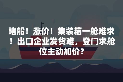 堵船！涨价！集装箱一舱难求！出口企业发货难，登门求舱位主动加价？