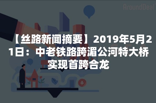 【丝路新闻摘要】2019年5月21日：中老铁路跨湄公河特大桥实现首跨合龙