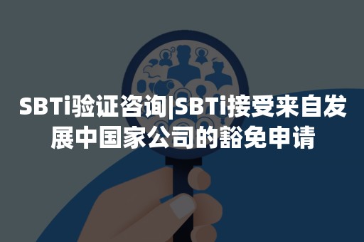 SBTi验证咨询|SBTi接受来自发展中国家公司的豁免申请