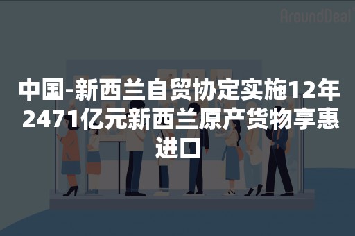 中国-新西兰自贸协定实施12年 2471亿元新西兰原产货物享惠进口