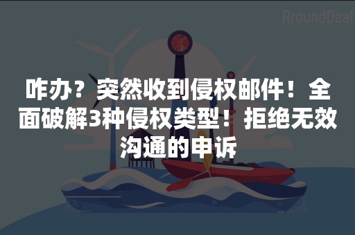 咋办？突然收到侵权邮件！全面破解3种侵权类型！拒绝无效沟通的申诉