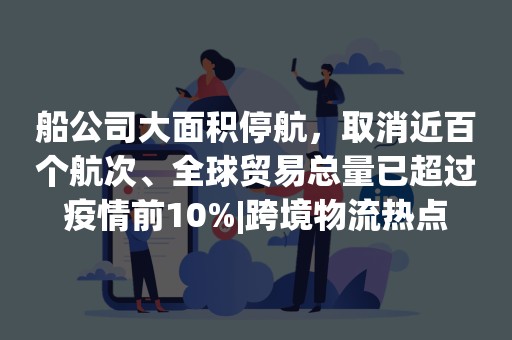 船公司大面积停航，取消近百个航次、全球贸易总量已超过疫情前10%|跨境物流热点