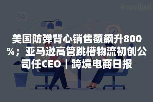 美国防弹背心销售额飙升800%；亚马逊高管跳槽物流初创公司任CEO｜跨境电商日报