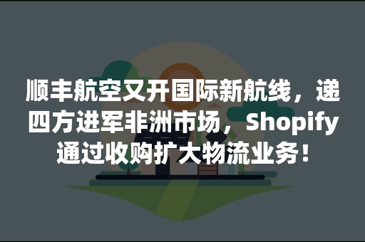 顺丰航空又开国际新航线，递四方进军非洲市场，Shopify通过收购扩大物流业务！