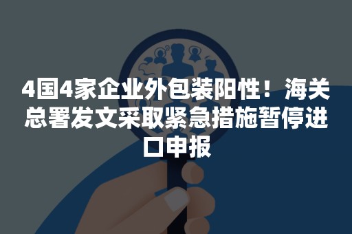 4国4家企业外包装阳性！海关总署发文采取紧急措施暂停进口申报