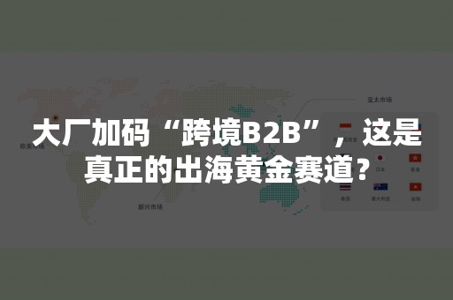 大厂加码“跨境B2B”，这是真正的出海黄金赛道？