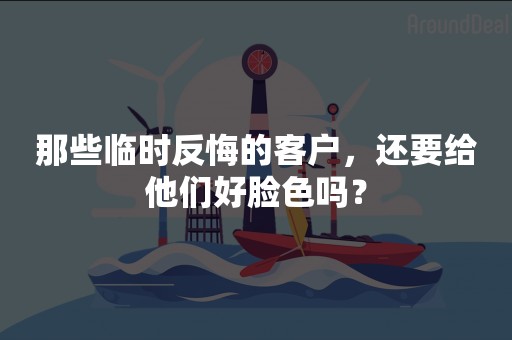 那些临时反悔的客户，还要给他们好脸色吗？