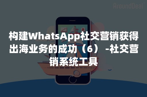 构建WhatsApp社交营销获得出海业务的成功（6） -社交营销系统工具