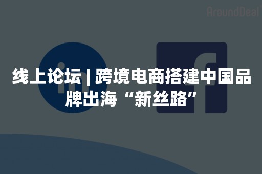 线上论坛 | 跨境电商搭建中国品牌出海“新丝路”