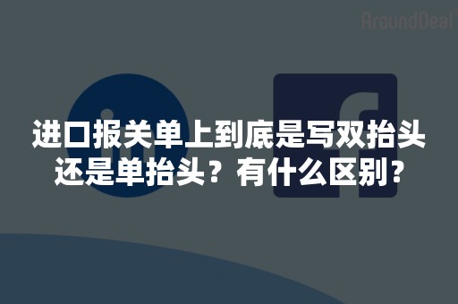 进口报关单上到底是写双抬头还是单抬头？有什么区别？