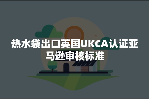 热水袋出口英国UKCA认证亚马逊审核标准