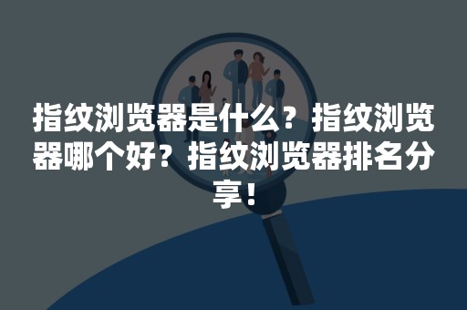 指纹浏览器是什么？指纹浏览器哪个好？指纹浏览器排名分享！