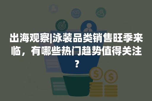 出海观察|泳装品类销售旺季来临，有哪些热门趋势值得关注？