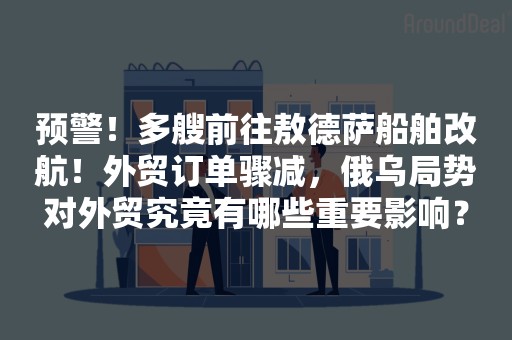 预警！多艘前往敖德萨船舶改航！外贸订单骤减，俄乌局势对外贸究竟有哪些重要影响？