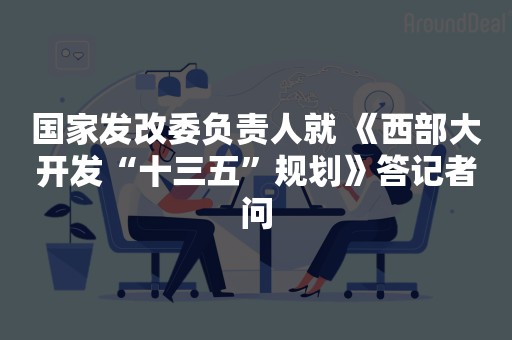 国家发改委负责人就 《西部大开发“十三五”规划》答记者问