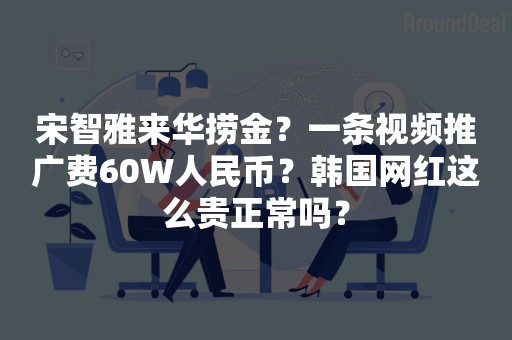 宋智雅来华捞金？一条视频推广费60W人民币？韩国网红这么贵正常吗？