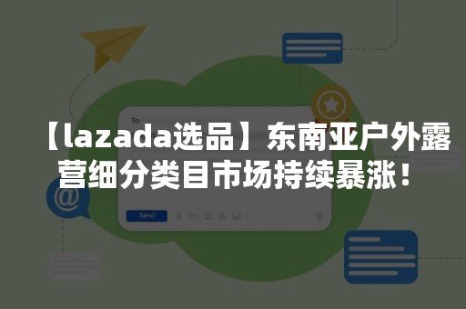 【lazada选品】东南亚户外露营细分类目市场持续暴涨！