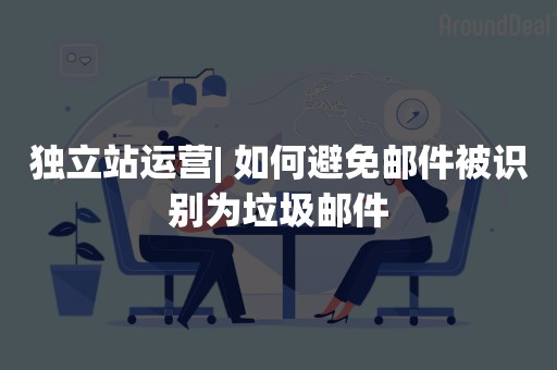 独立站运营| 如何避免邮件被识别为垃圾邮件