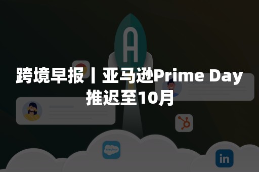 跨境早报丨亚马逊Prime Day推迟至10月