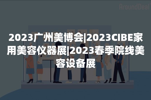 2023广州美博会|2023CIBE家用美容仪器展|2023春季院线美容设备展