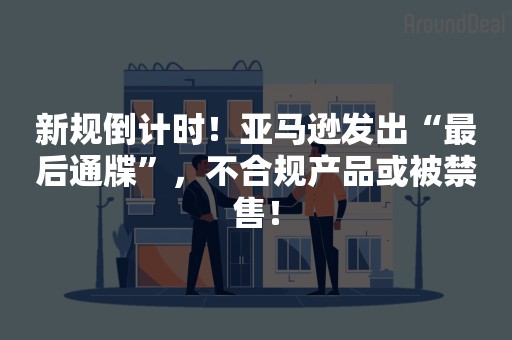 新规倒计时！亚马逊发出“最后通牒”，不合规产品或被禁售！