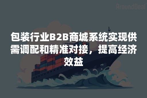 包装行业B2B商城系统实现供需调配和精准对接，提高经济效益