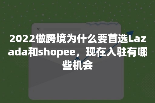 2022做跨境为什么要首选Lazada和shopee，现在入驻有哪些机会