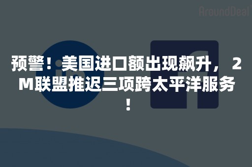 预警！美国进口额出现飙升，２Ｍ联盟推迟三项跨太平洋服务！