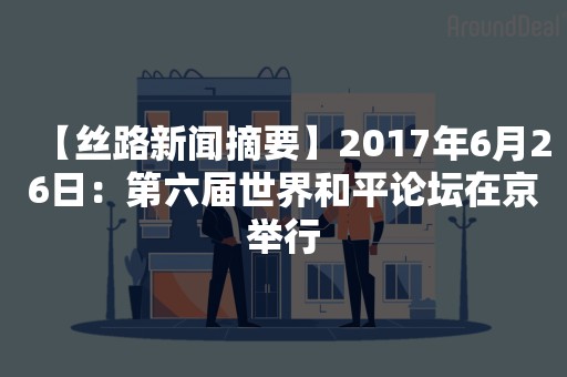 【丝路新闻摘要】2017年6月26日：第六届世界和平论坛在京举行