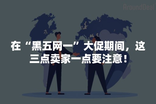 在“黑五网一”大促期间，这三点卖家一点要注意！