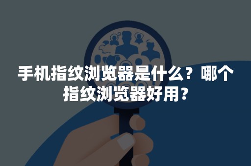 手机指纹浏览器是什么？哪个指纹浏览器好用？