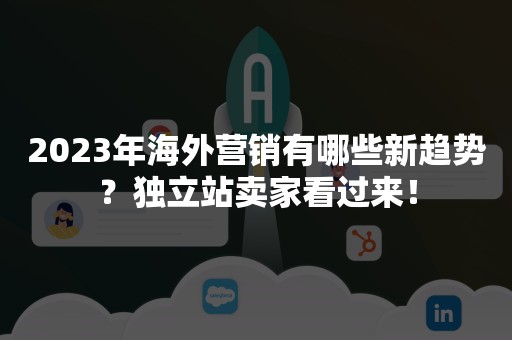 2023年海外营销有哪些新趋势？独立站卖家看过来！