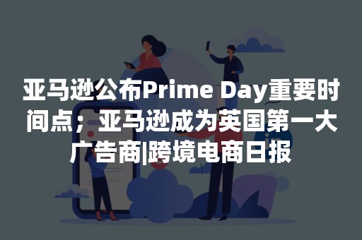 亚马逊公布Prime Day重要时间点；亚马逊成为英国第一大广告商|跨境电商日报