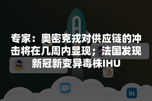 专家：奥密克戎对供应链的冲击将在几周内显现；法国发现新冠新变异毒株IHU